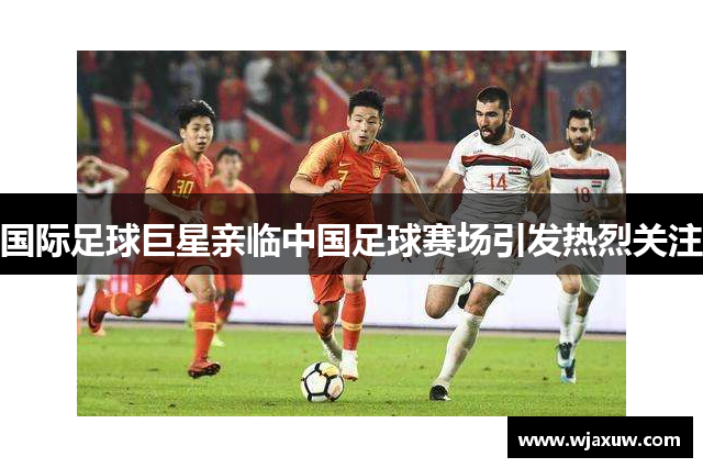 国际足球巨星亲临中国足球赛场引发热烈关注